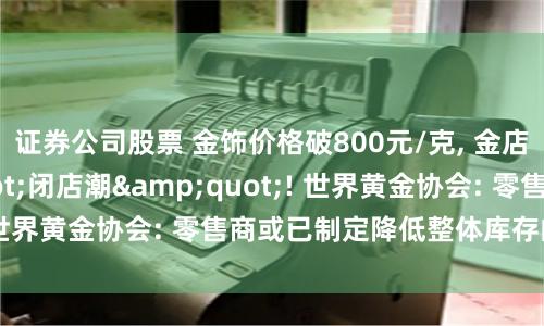 证券公司股票 金饰价格破800元/克, 金店却现"闭店潮"! 世界黄金协会: 零售商或已制定降低整体库存的计划