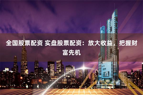 全国股票配资 实盘股票配资：放大收益，把握财富先机