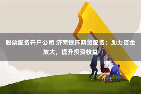 股票配资开户公司 济南银环期货配资：助力资金放大，提升投资收益